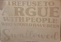 I REFUSE TO ARGUE WITH PEOPLE WHO SHOULD HAVE BEEN SWALLOWED