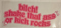 BITCH! SHAKE THAT ASS OR KICK ROCKS