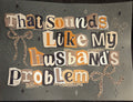 THAT SOUNDS LIKE MY HUSBAND'S PROBLEM