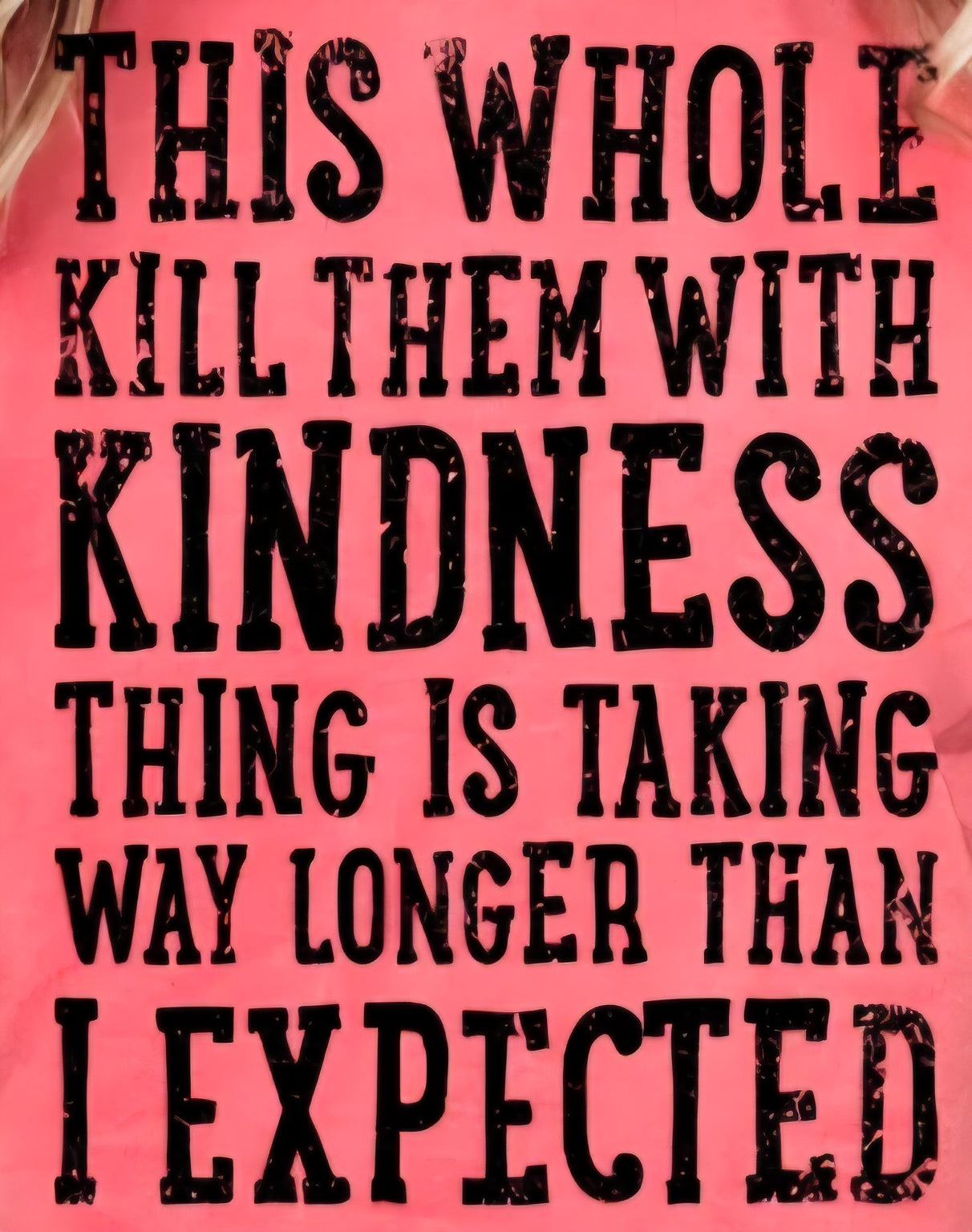 THIS WHOLE KILL THEM WITH KINDNESS THING IS TAKING WAY LONGER THAN I EXPECTED